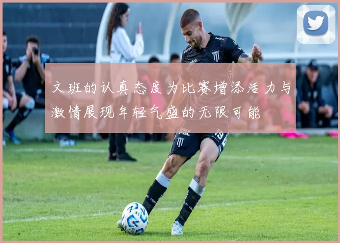 文班的认真态度为比赛增添活力与激情展现年轻气盛的无限可能