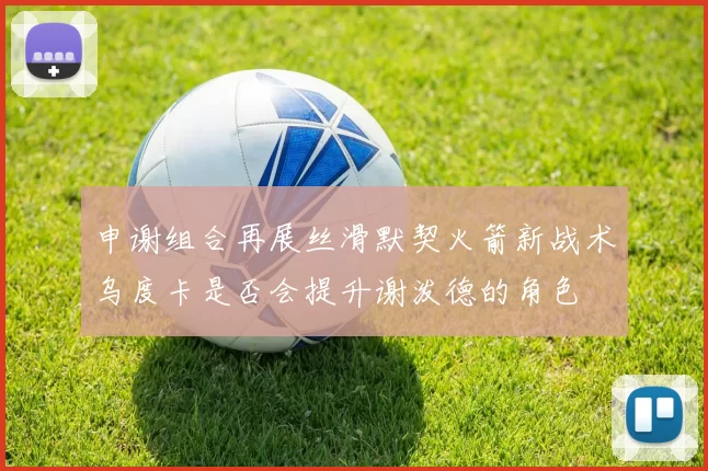 申谢组合再展丝滑默契火箭新战术乌度卡是否会提升谢泼德的角色