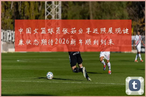 中国女篮球员张茹分享近照展现健康状态期待2026新年顺利到来