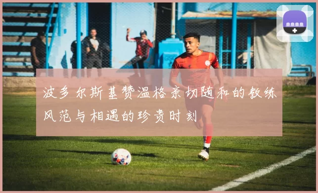 波多尔斯基赞温格亲切随和的教练风范与相遇的珍贵时刻