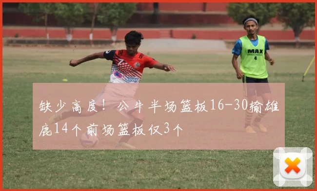 缺少高度！公牛半场篮板16-30输雄鹿14个前场篮板仅3个