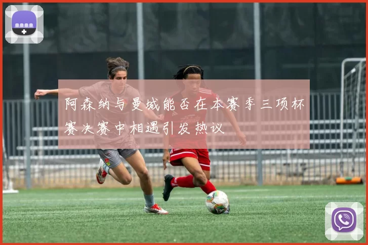 阿森纳与曼城能否在本赛季三项杯赛决赛中相遇引发热议