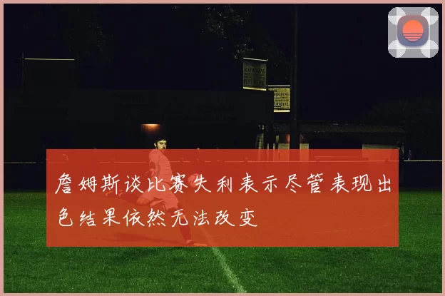 詹姆斯谈比赛失利表示尽管表现出色结果依然无法改变