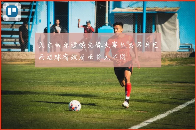 贝尔纳尔遗憾无缘决赛认为若库巴西进球有效局面将大不同