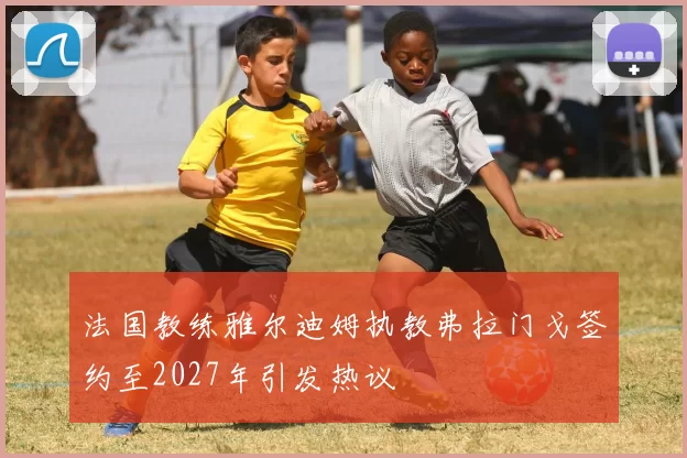法国教练雅尔迪姆执教弗拉门戈签约至2027年引发热议
