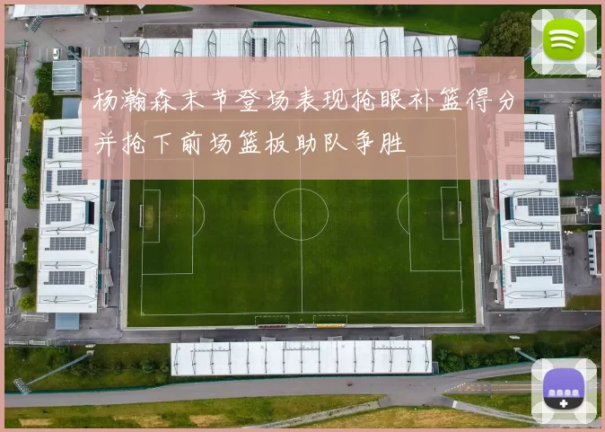 杨瀚森末节登场表现抢眼补篮得分并抢下前场篮板助队争胜