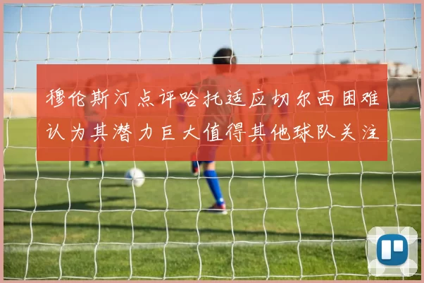 穆伦斯汀点评哈托适应切尔西困难认为其潜力巨大值得其他球队关注