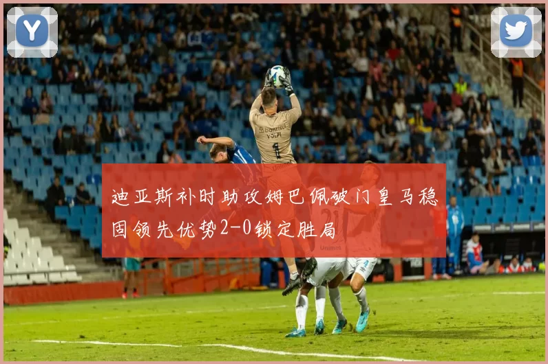 迪亚斯补时助攻姆巴佩破门皇马稳固领先优势2-0锁定胜局