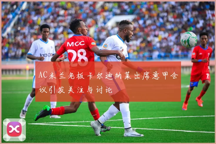AC米兰老板卡尔迪纳莱出席意甲会议引发关注与讨论