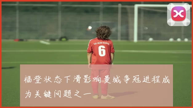 福登状态下滑影响曼城争冠进程成为关键问题之一