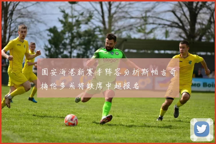 国安海港新赛季阵容分析斯帕吉奇梅伦多或将缺席中超报名