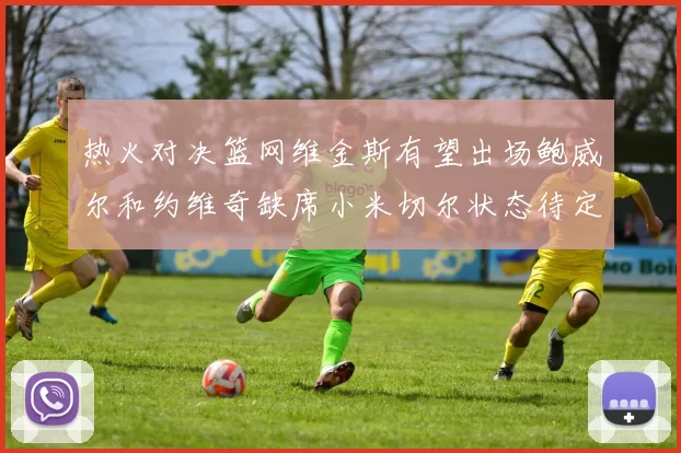 热火对决篮网维金斯有望出场鲍威尔和约维奇缺席小米切尔状态待定