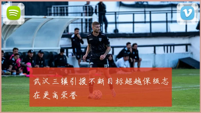 武汉三镇引援不断目标超越保级志在更高荣誉