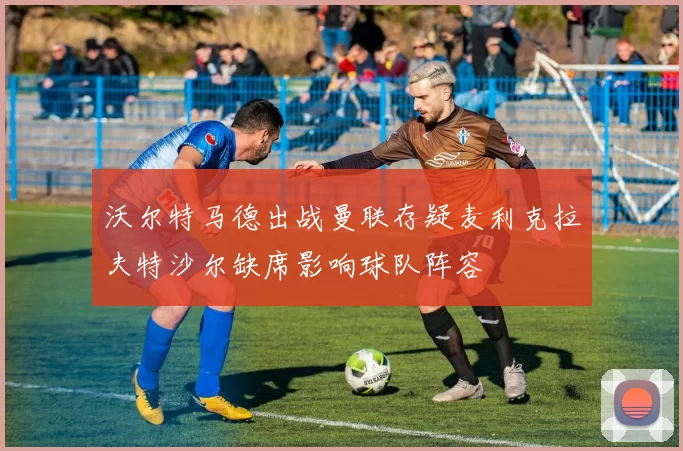 沃尔特马德出战曼联存疑麦利克拉夫特沙尔缺席影响球队阵容