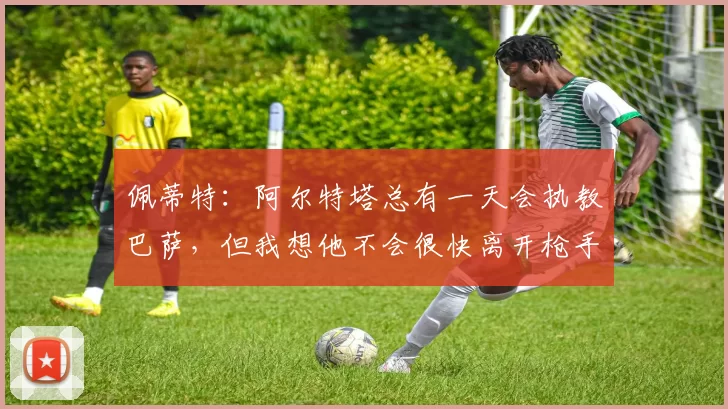 佩蒂特：阿尔特塔总有一天会执教巴萨，但我想他不会很快离开枪手