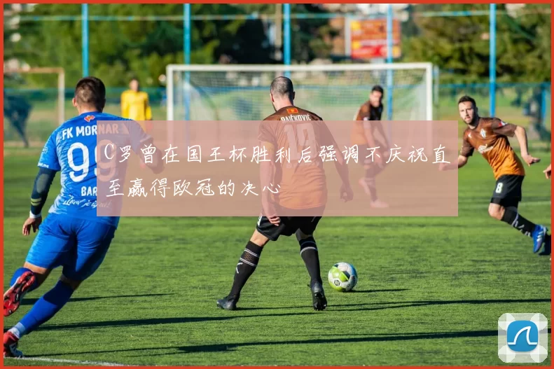 C罗曾在国王杯胜利后强调不庆祝直至赢得欧冠的决心