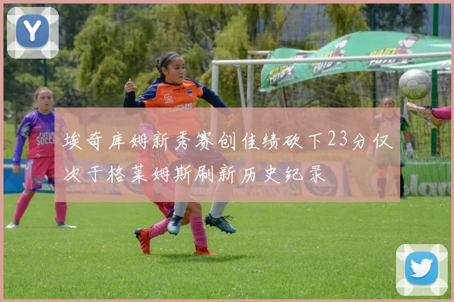 埃奇库姆新秀赛创佳绩砍下23分仅次于格莱姆斯刷新历史纪录