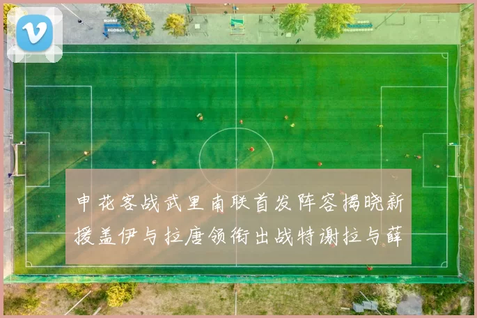 申花客战武里南联首发阵容揭晓新援盖伊与拉唐领衔出战特谢拉与薛庆浩同场竞技