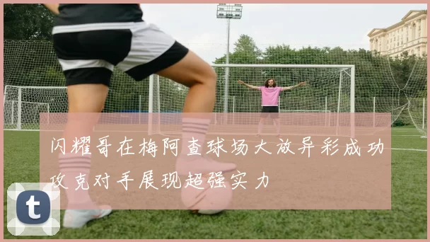 闪耀哥在梅阿查球场大放异彩成功攻克对手展现超强实力