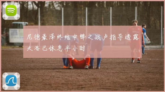 尼德豪泽终结中锋之战卢指导透露大洛已休息半小时
